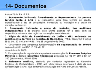 Anexo IV da RN nº 85:
1. Documento indicando formalmente o Representante da pessoa
jurídica junto à ANS e o responsável pela área técnica de saúde,
especificando o ato de designação, nomeação ou indicação e o prazo de
duração, se houver.
2. Documento indicando o nome do contador, dos auditores
independentes e do atuário, este último quando for o caso, com os
respectivos números dos registros nos órgãos competentes.
3. Cópia da Guia de Recolhimento da União - GRU referente ao
recolhimento da Taxa de Registro de Operadora - TRO, conforme o inciso
II do art. 20 da Lei n° 9.961, de 28 de janeiro de 2000.
4. Documento que apresente fundamentação da segmentação de acordo
com o disposto na RDC n° 39, de 27
de outubro de 2000.
5. Comprovação de regularidade quanto à manutenção de Recursos Próprios
Mínimos e demais garantias financeiras previstas na RN nº 159 e RN nº
160 (atualmente, RN nº 209).
6. Balancete analítico, assinado por contador registrado no Conselho
Regional de Contabilidade - CRC, até dois meses anteriores à data da sua
apresentação à ANS, que comprove a utilização do Plano de Contas Padrão.
14- Documentos
 