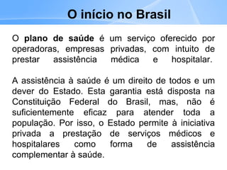 O início no Brasil
O plano de saúde é um serviço oferecido por
operadoras, empresas privadas, com intuito de
prestar assistência médica e hospitalar.
A assistência à saúde é um direito de todos e um
dever do Estado. Esta garantia está disposta na
Constituição Federal do Brasil, mas, não é
suficientemente eficaz para atender toda a
população. Por isso, o Estado permite à iniciativa
privada a prestação de serviços médicos e
hospitalares como forma de assistência
complementar à saúde.
 