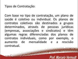 Tipos de Contratação:
Com base no tipo de contratação, um plano de
saúde é coletivo ou individual. Os planos de
contratos coletivos são destinados a grupos
determinados, através de pessoas jurídicas
(empresas, associações e sindicatos) e têm
algumas regras diferenciadas dos planos de
contratos individuais, como por exemplo, o
aumento de mensalidade e a rescisão
contratual.
 