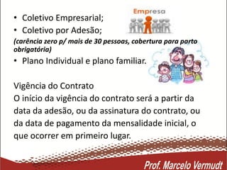 • Coletivo Empresarial;
• Coletivo por Adesão;
(carência zero p/ mais de 30 pessoas, cobertura para parto
obrigatória)
• Plano Individual e plano familiar.
Vigência do Contrato
O início da vigência do contrato será a partir da
data da adesão, ou da assinatura do contrato, ou
da data de pagamento da mensalidade inicial, o
que ocorrer em primeiro lugar.
 