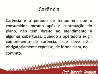 Carência
Carência é o período de tempo em que o
consumidor, mesmo após a contratação do
plano, não tem direito ao atendimento a
algumas coberturas. Quando a operadora exigir
cumprimento de carência, este deve estar
obrigatoriamente expresso, de forma clara, no
contrato.
 