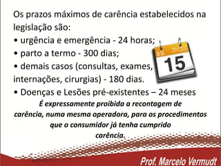 Os prazos máximos de carência estabelecidos na
legislação são:
• urgência e emergência - 24 horas;
• parto a termo - 300 dias;
• demais casos (consultas, exames,
internações, cirurgias) - 180 dias.
• Doenças e Lesões pré-existentes – 24 meses
É expressamente proibida a recontagem de
carência, numa mesma operadora, para os procedimentos
que o consumidor já tenha cumprido
carência.
 