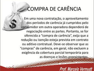 COMPRA DE CARÊNCIA
Em uma nova contratação, o aproveitamento
dos períodos de carência já cumpridos pelo
consumidor em outra operadora dependerá de
negociação entre as partes. Portanto, se for
oferecida a “compra de carência”, exija que a
redução ou isenção esteja prevista em contrato
ou aditivo contratual. Deve-se observar que as
“compras” de carência, em geral, não excluem a
exigência da cobertura parcial temporária para
as doenças e lesões preexistentes.
 