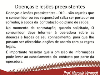 Doenças e lesões preexistentes
Doenças e lesões preexistentes - DLP – são aquelas que
o consumidor ou seu responsável saiba ser portador ou
sofredor, à época da contratação do plano de saúde.
No momento da contratação, quando solicitado, O
consumidor deve informar à operadora sobre as
doenças e lesões de seu conhecimento, para que lhe
possam ser oferecidas opções de acordo com as regras
legais.
É importante ressaltar que a omissão de informações
pode levar ao cancelamento do contrato por parte da
operadora.
 