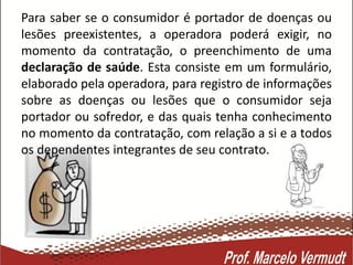 Para saber se o consumidor é portador de doenças ou
lesões preexistentes, a operadora poderá exigir, no
momento da contratação, o preenchimento de uma
declaração de saúde. Esta consiste em um formulário,
elaborado pela operadora, para registro de informações
sobre as doenças ou lesões que o consumidor seja
portador ou sofredor, e das quais tenha conhecimento
no momento da contratação, com relação a si e a todos
os dependentes integrantes de seu contrato.
 