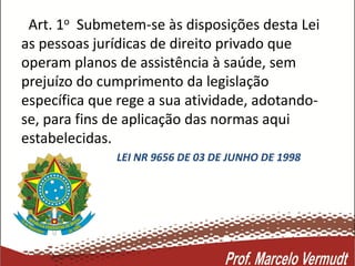 Art. 1o Submetem-se às disposições desta Lei
as pessoas jurídicas de direito privado que
operam planos de assistência à saúde, sem
prejuízo do cumprimento da legislação
específica que rege a sua atividade, adotando-
se, para fins de aplicação das normas aqui
estabelecidas.
LEI NR 9656 DE 03 DE JUNHO DE 1998
 