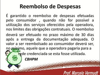 Reembolso de Despesas
É garantido o reembolso de despesas efetuadas
pelo consumidor , quando não for possível a
utilização dos serviços oferecidos pela operadora,
nos limites das obrigações contratuais. O reembolso
deverá ser efetuado no prazo máximo de 30 dias
após a entrega da documentação adequada. O
valor a ser reembolsado ao consumidor deverá ser,
no mínimo, aquele que a operadora pagaria para a
rede credenciada se esta fosse utilizada.
CBHPM
 