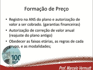 Formação de Preço
• Registro na ANS do plano e autorização de
valor a ser cobrado. (garantias financeiras)
• Autorização de correção de valor anual
(reajuste do plano antigo)
• Obedecer as faixas etárias, as regras de cada
grupo, e as modalidades;
 