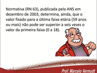 Normativa (RN 63), publicada pela ANS em
dezembro de 2003, determina, ainda, que o
valor fixado para a última faixa etária (59 anos
ou mais) não pode ser superior a seis vezes o
valor da primeira faixa (0 a 18).
 