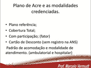 Plano de Acre e as modalidades
credenciadas.
• Plano referência;
• Cobertura Total;
• Com participação; (fator)
• Cartão de Desconto (sem registro na ANS)
Padrão de acomodação e modalidade de
atendimento. (ambulatorial e hospitalar)
 