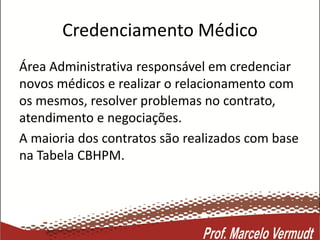 Credenciamento Médico
Área Administrativa responsável em credenciar
novos médicos e realizar o relacionamento com
os mesmos, resolver problemas no contrato,
atendimento e negociações.
A maioria dos contratos são realizados com base
na Tabela CBHPM.
 