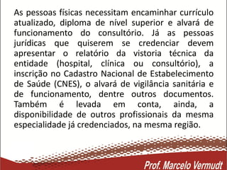 As pessoas físicas necessitam encaminhar currículo
atualizado, diploma de nível superior e alvará de
funcionamento do consultório. Já as pessoas
jurídicas que quiserem se credenciar devem
apresentar o relatório da vistoria técnica da
entidade (hospital, clínica ou consultório), a
inscrição no Cadastro Nacional de Estabelecimento
de Saúde (CNES), o alvará de vigilância sanitária e
de funcionamento, dentre outros documentos.
Também é levada em conta, ainda, a
disponibilidade de outros profissionais da mesma
especialidade já credenciados, na mesma região.
 