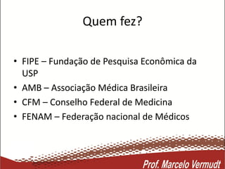 Quem fez?
• FIPE – Fundação de Pesquisa Econômica da
USP
• AMB – Associação Médica Brasileira
• CFM – Conselho Federal de Medicina
• FENAM – Federação nacional de Médicos
 