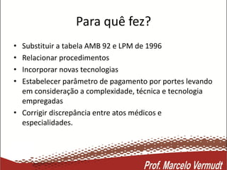 Para quê fez?
• Substituir a tabela AMB 92 e LPM de 1996
• Relacionar procedimentos
• Incorporar novas tecnologias
• Estabelecer parâmetro de pagamento por portes levando
em consideração a complexidade, técnica e tecnologia
empregadas
• Corrigir discrepância entre atos médicos e
especialidades.
 