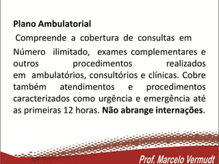 Plano Ambulatorial
Compreende a cobertura de consultas em
Número ilimitado, exames complementares e
outros procedimentos realizados
em ambulatórios, consultórios e clínicas. Cobre
também atendimentos e procedimentos
caracterizados como urgência e emergência até
as primeiras 12 horas. Não abrange internações.
 