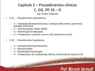 Capítulo 2 – Procedimentos clínicos
C. GG. PP. SS – D
Cap. Grupo. Subgrupo
• 2. 01. ... Procedimentos ambulatoriais
– 01 – Avaliações/Acompanhamentos: avaliação dieta enteral, parenteral,
avaliação nutricional
– 02 – Monitorizações: Holter, MAPA
– 03 – Reabilitação (Fisioterapia)
– 04 – Terapêuticos: curativos, cerume, QT, cateterismo vesical
• 2. 02. ... Procedimentos hospitalares
– 01 - Avaliações/Acompanhamentos
– 02 - Monitorizações
– 03 - Reabilitação (Fisioterapia)
– 04 – Terapêuticos: QT, cardioversão elétrica, tratamento de suporte à QT
 