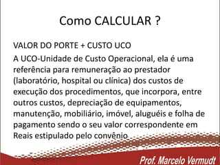 Como CALCULAR ?
VALOR DO PORTE + CUSTO UCO
A UCO-Unidade de Custo Operacional, ela é uma
referência para remuneração ao prestador
(laboratório, hospital ou clínica) dos custos de
execução dos procedimentos, que incorpora, entre
outros custos, depreciação de equipamentos,
manutenção, mobiliário, imóvel, aluguéis e folha de
pagamento sendo o seu valor correspondente em
Reais estipulado pelo convênio
 