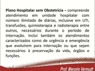 Plano Hospitalar sem Obstetrícia – compreende
atendimento em unidade hospitalar com
número ilimitado de diárias, inclusive em UTI,
transfusões, quimioterapia e radioterapia entre
outros, necessários durante o período de
internação. Inclui também os atendimentos
caracterizados como de urgência e emergência
que evoluírem para internação ou que sejam
necessários à preservação da vida, órgãos e
funções.
 