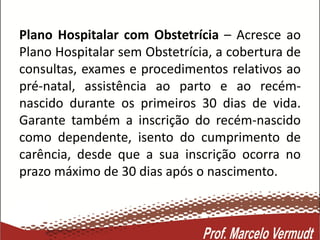 Plano Hospitalar com Obstetrícia – Acresce ao
Plano Hospitalar sem Obstetrícia, a cobertura de
consultas, exames e procedimentos relativos ao
pré-natal, assistência ao parto e ao recém-
nascido durante os primeiros 30 dias de vida.
Garante também a inscrição do recém-nascido
como dependente, isento do cumprimento de
carência, desde que a sua inscrição ocorra no
prazo máximo de 30 dias após o nascimento.
 