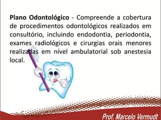Plano Odontológico - Compreende a cobertura
de procedimentos odontológicos realizados em
consultório, incluindo endodontia, periodontia,
exames radiológicos e cirurgias orais menores
realizadas em nível ambulatorial sob anestesia
local.
 