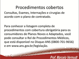 Procedimentos cobertos
Consultas, Exames, Internações e cirurgias de
acordo com o plano de contratado.
Para conhecer a listagem completa de
procedimentos com cobertura obrigatória para os
consumidores de Planos Novos e Adaptados, você
pode consultar o Rol de Procedimentos Médicos,
que está disponível no Disque-ANS (0800-701-9656)
e em www.ans.gov.br/legislação.
 
