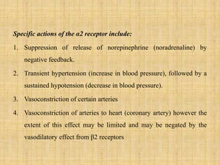 Specific actions of the α2 receptor include:
1. Suppression of release of norepinephrine (noradrenaline) by
negative feedback.
2. Transient hypertension (increase in blood pressure), followed by a
sustained hypotension (decrease in blood pressure).
3. Vasoconstriction of certain arteries
4. Vasoconstriction of arteries to heart (coronary artery) however the
extent of this effect may be limited and may be negated by the
vasodilatory effect from β2 receptors
 
