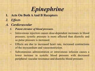 Epinephrine
1. Acts On Both ΑAnd Β Receptors
2. Effects
A. Cardiovascular
1. Potent elevator of blood pressure.
– Intravenous injection causes dose-dependent increases in blood
pressure; systolic pressure is more affected than diastolic and
so pulse pressure is increased.
– Effects are due to increased heart rate, increased contractions
of the myocardium and vasoconstriction.
– Subcutaneous administration or intravenous infusion causes a
lower increase in systolic blood pressure with decreased
peripheral vascular resistance and diastolic blood pressure.
 
