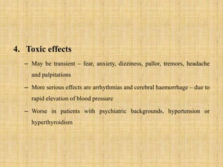 4. Toxic effects
– May be transient – fear, anxiety, dizziness, pallor, tremors, headache
and palpitations
– More serious effects are arrhythmias and cerebral haemorrhage – due to
rapid elevation of blood pressure
– Worse in patients with psychiatric backgrounds, hypertension or
hyperthyroidism
 