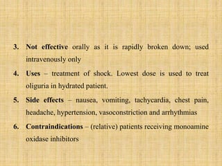 3. Not effective orally as it is rapidly broken down; used
intravenously only
4. Uses – treatment of shock. Lowest dose is used to treat
oliguria in hydrated patient.
5. Side effects – nausea, vomiting, tachycardia, chest pain,
headache, hypertension, vasoconstriction and arrhythmias
6. Contraindications – (relative) patients receiving monoamine
oxidase inhibitors
 