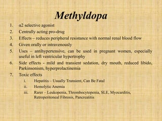 Methyldopa
1. α2 selective agonist
2. Centrally acting pro-drug
3. Effects – reduces peripheral resistance with normal renal blood flow
4. Given orally or intravenously
5. Uses – antihypertensive, can be used in pregnant women, especially
useful in left ventricular hypertrophy
6. Side effects - mild and transient sedation, dry mouth, reduced libido,
Parkinsonism, hyperprolactinemia
7. Toxic effects
i. Hepatitis – Usually Transient, Can Be Fatal
ii. Hemolytic Anemia
iii. Rarer – Leukopenia, Thrombocytopenia, SLE, Myocarditis,
Retroperitoneal Fibrosis, Pancreatitis
 