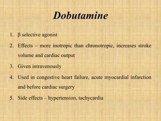 Dobutamine
1. β selective agonist
2. Effects – more inotropic than chronotropic, increases stroke
volume and cardiac output
3. Given intravenously
4. Used in congestive heart failure, acute myocardial infarction
and before cardiac surgery
5. Side effects – hypertension, tachycardia
 
