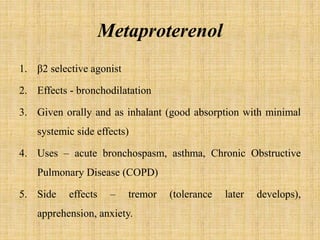 Metaproterenol
1. β2 selective agonist
2. Effects - bronchodilatation
3. Given orally and as inhalant (good absorption with minimal
systemic side effects)
4. Uses – acute bronchospasm, asthma, Chronic Obstructive
Pulmonary Disease (COPD)
5. Side effects – tremor (tolerance later develops),
apprehension, anxiety.
 