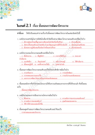 3
จัดทำโดย นำยธนวุฒิ รัตนดอน
ใบงานที่ 2.1 เรื่อง ขั้นตอนการพัฒนาโครงงาน
คำชี้แจง ให้นักเรียนตอบคาถามเกี่ยวกับขั้นตอนการพัฒนาโครงงานในแต่ละข้อต่อไปนี้
1. องค์ประกอบสาคัญในการตัดสินใจเลือกหัวข้อที่จะนามาพัฒนาโครงงานคอมพิวเตอร์มีอะไรบ้าง
1. มีความรู้และทักษะพื้นฐานอย่างเพียงพอในหัวข้อเรื่องที่จะศึกษา 2. มีเวลาเพียงพอ
3. จัดหาเครื่องคอมพิวเตอร์ ซอฟต์แวร์ และวัสดุและอุปกรณ์ที่เกี่ยวข้องได้ 4. มีงบประมาณเพียงพอ
5. มีแหล่งความรู้เพียงพอที่จะค้นคว้าหรือขอคาปรึกษา 6. มีความปลอดภัย
2. องค์ประกอบของโครงงานคอมพิวเตอร์มีอะไรบ้าง
1. ชื่อโครงงาน 2. ชื่อผู้จัดทา 3. อาจารย์ที่ปรึกษา 4. ระยะเวลา
ดาเนินงาน
5. แนวคิดที่มา 6. วัตถุประสงค์ 7. หลักการทฤษฎี 8. วิธีดาเนินงาน
9. ขั้นตอนปฏิบัติ 10. ผลที่คาดว่าจะได้รับ 11. เอกสารอ้างอิง
3. ขั้นตอนการพัฒนาโครงงานคอมพิวเตอร์ให้เกิดประสิทธิภาพมีอะไรบ้าง
1. การเตรียมการ 2. การลงมือพัฒนา
3. การทดสอบผลงานและแก้ไข 4. การอภิปรายและข้อเสนอแนะ
5. แนวทางการพัฒนาโครงงานในอนาคตและข้อเสนอแนะ
4. ขั้นตอนหลังจากที่เค้าโครงของโครงงานได้รับความเห็นชอบจากอาจารย์ที่ปรึกษาแล้ว คือขั้นตอน
อะไร
ขั้นตอนการพัฒนาโครงงาน
5. องค์ประกอบของการเขียนรายงานโครงงานมีอะไรบ้าง
1. ชื่อผลงาน 2. ความต้องการของระบบคอมพิวเตอร์
3. ความต้องการของซอฟต์แวร์ 4. คุณลักษณะของผลงาน
5. วิธีการใช้งานของแต่ละฟังก์ชัน
6. ขั้นตอนสุดท้ายของการพัฒนาโครงงานคอมพิวเตอร์ คืออะไร
การนาเสนอและแสดงโครงงาน
 