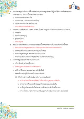 2
จัดทำโดย นำยธนวุฒิ รัตนดอน
6. "การจัดทาสรุปด้วยข้อความที่สั้นกระทัดรัดอย่างครอบคลุมเพื่อช่วยให้ผู้อ่านได้เข้าใจถึงสิ่งที่ค้นพบจาก
การทาโครงงาน" ข้อความนี้เป็นความหมายของข้อใด
ก. การทดสอบผลงานและแก้ไข
ข. การพัฒนาระบบงานและการบันทึกข้อมูล
ค. แนวทางการพัฒนาโครงงานในอนาคต
ง. การอภิปรายผลและข้อเสนอแนะ
7. การรวบรวมรายชื่อหนังสือ วารสาร เอกสาร เว็บไซต์ จัดอยู่ในส่วนใดของการเขียนรายงานโครงงาน
ก. บทคัดย่อ
ข. หลักการและทฤษฎี
ค. คู่มือการใช้งาน
ง. บรรณานุกรม
8. ในส่วนของบทนาเป็นส่วนแสดงรายละเอียดของเนื้อหาของโครงงานที่ประกอบด้วยข้อใดทั้งหมด
ก. ที่มาและความสาคัญของโครงงาน เป้าหมายของการศึกษา ขอบเขตของโครงงาน
ข. บทคัดย่อ คาขอบคุณ หลักการและทฤษฎีที่เกี่ยวข้อง
ค. ความสาคัญของปัญหา สาขางานวิจัย วิธีดาเนินการ
ง. คาขอบคุณ ที่มาและความสาคัญของโครงงาน หลักการและทฤษฎี
9. ข้อใดควรปฏิบัติขณะทาโครงงานคอมพิวเตอร์
ก. ปรับเปลี่ยนโครงร่างของโครงงาน
ข. บันทึกปัญหาและอุปสรรคในการทาโครงงาน
ค. เปลี่ยนหัวข้อโครงงานตามสถานการณ์ที่ปฏิบัติจริง
ง. ติดต่อสื่อสารกับผู้ที่ทาโครงงานในลักษณะเดียวกัน
10. ข้อใดเป็นหลักการเบื้องต้นในการทารายงานคอมพิวเตอร์
ก. นาโครงร่างของโครงงานที่จัดทาไว้แล้วมาปรับปรุงตามความเป็นจริง
ข. นาตารางการศึกษาค้นคว้าข้อมูลมากาหนดรายละเอียดเพิ่มเติม
ค. นาข้อมูลทั้งหมดไปเขียนใหม่ตามความเห็นชอบของที่ปรึกษาโครงงาน
ง. นาผลที่ได้จากการทาโครงงานมาปรับปรุงตามหัวข้อในการทารายงานคอมพิวเตอร์
 