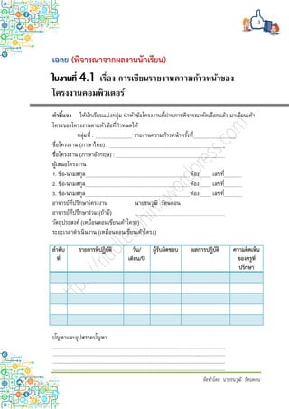 3
จัดทำโดย นำยธนวุฒิ รัตนดอน
(พิจารณาจากผลงานนักเรียน)
ใบงานที่ 4.1 เรื่อง การเขียนรายงานความก้าวหน้าของ
โครงงานคอมพิวเตอร์
คำชี้แจง ให้นักเรียนแบ่งกลุ่ม นาหัวข้อโครงงานที่ผ่านการพิจารณาคัดเลือกแล้ว มาเขียนเค้า
โครงของโครงงานตามหัวข้อที่กาหนดให้
กลุ่มที่ : รายงานความก้าวหน้าครั้งที่
ชื่อโครงงาน (ภาษาไทย) :
ชื่อโครงงาน (ภาษาอังกฤษ) :
ผู้เสนอโครงงาน
1. ชื่อ-นามสกุล ห้อง เลขที่
2. ชื่อ-นามสกุล ห้อง เลขที่
3. ชื่อ-นามสกุล ห้อง เลขที่
อาจารย์ที่ปรึกษาโครงงาน นายธนวุฒิ รัตนดอน
อาจารย์ที่ปรึกษาร่วม (ถ้ามี)
วัตถุประสงค์ (เหมือนตอนเขียนเค้าโครง)
ระยะเวลาดาเนินงาน (เหมือนตอนเขียนเค้าโครง)
ลาดับ
ที่
รายการที่ปฏิบัติ วัน/
เดือน/ปี
ผู้รับผิดชอบ ผลการปฏิบัติ ความคิดเห็น
ของครูที่
ปรึกษา
ปัญหาและอุปสรรคปัญหา
 