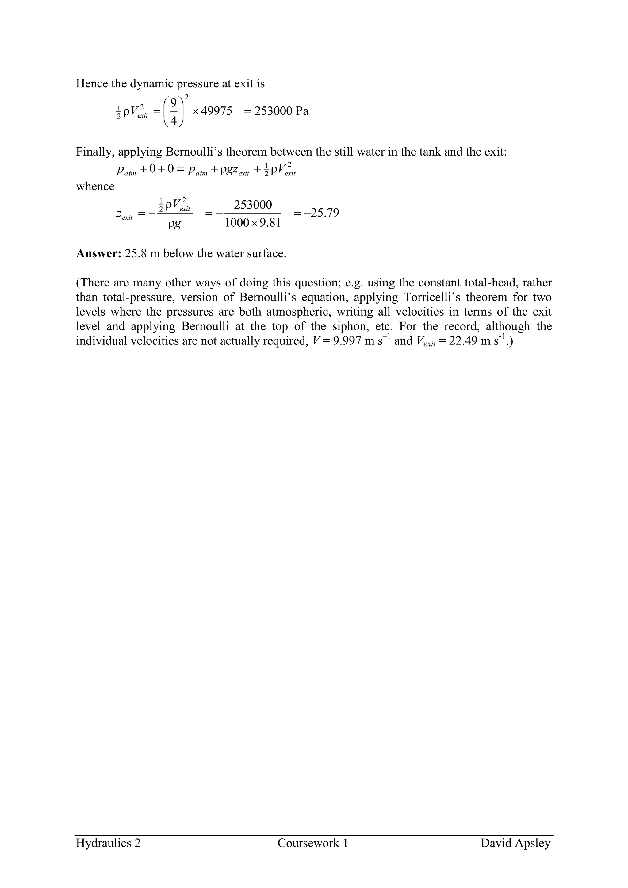 Hydraulics 2 Coursework 1 David Apsley
Hence the dynamic pressure at exit is
Pa25300049975
4
9
ρ
2
2
2
1






exitV
Finally, applying Bernoulli’s theorem between the still water in the tank and the exit:
2
2
1
ρρ00 exitexitatmatm Vgzpp 
whence
79.25
81.91000
253000
ρ
ρ 2
2
1



g
V
z exit
exit
Answer: 25.8 m below the water surface.
(There are many other ways of doing this question; e.g. using the constant total-head, rather
than total-pressure, version of Bernoulli’s equation, applying Torricelli’s theorem for two
levels where the pressures are both atmospheric, writing all velocities in terms of the exit
level and applying Bernoulli at the top of the siphon, etc. For the record, although the
individual velocities are not actually required, V = 9.997 m s–1
and Vexit = 22.49 m s-1
.)
 
