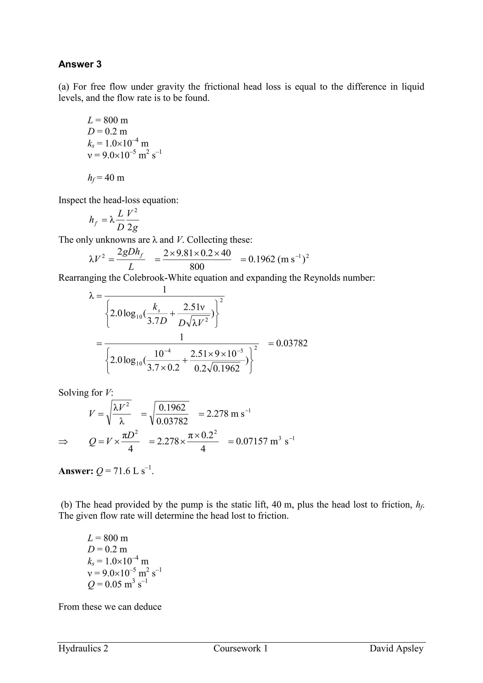 Hydraulics 2 Coursework 1 David Apsley
Answer 3
(a) For free flow under gravity the frictional head loss is equal to the difference in liquid
levels, and the flow rate is to be found.
L = 800 m
D = 0.2 m
ks = 1.010–4
m
ν = 9.010–5
m2
s–1
hf = 40 m
Inspect the head-loss equation:
g
V
D
L
hf
2
λ
2

The only unknowns are λ and V. Collecting these:
212
)sm(1962.0
800
402.081.922
λ 



L
gDh
V
f
Rearranging the Colebrook-White equation and expanding the Reynolds number:
03782.0
)
1962.02.0
10951.2
2.07.3
10
(log0.2
1
)
λ
ν51.2
7.3
(log0.2
1
λ
254
10
2
2
10






 












VDD
ks
Solving for V:
1
2
sm278.2
03782.0
1962.0
λ
λ 

V
V
 13
22
sm07157.0
4
2.0π
278.2
4
π 



D
VQ
Answer: Q = 71.6 L s–1
.
(b) The head provided by the pump is the static lift, 40 m, plus the head lost to friction, hf.
The given flow rate will determine the head lost to friction.
L = 800 m
D = 0.2 m
ks = 1.010–4
m
ν = 9.010–5
m2
s–1
Q = 0.05 m3
s–1
From these we can deduce
 