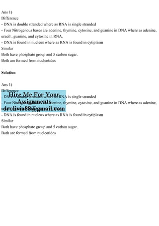 Ans 1)
Difference
- DNA is double stranded where as RNA is single stranded
- Four Nitrogenous bases are adenine, thymine, cytosine, and guanine in DNA where as adenine,
uracil , guanine, and cytosine in RNA.
- DNA is found in nucleus where as RNA is found in cytiplasm
Similar
Both have phosphate group and 5 carbon sugar.
Both are formed from nucleotides
Solution
Ans 1)
Difference
- DNA is double stranded where as RNA is single stranded
- Four Nitrogenous bases are adenine, thymine, cytosine, and guanine in DNA where as adenine,
uracil , guanine, and cytosine in RNA.
- DNA is found in nucleus where as RNA is found in cytiplasm
Similar
Both have phosphate group and 5 carbon sugar.
Both are formed from nucleotides
 