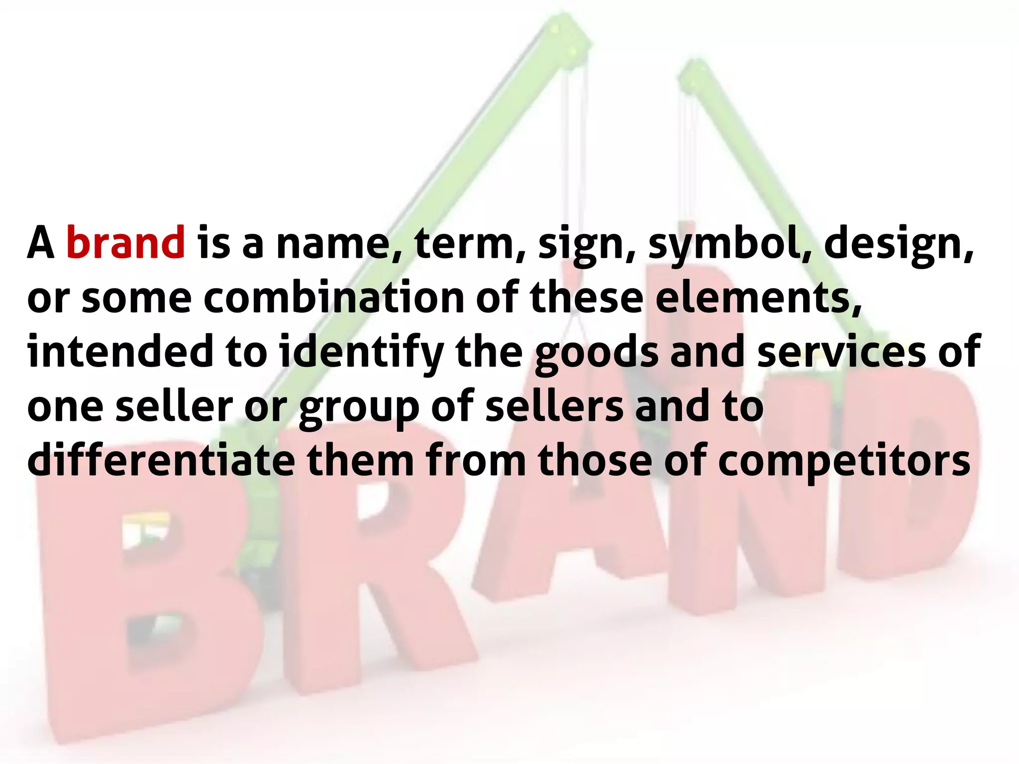 A brand is a name, term, sign, symbol, design,
or some combination of these elements,
intended to identify the goods and services of
one seller or group of sellers and to
differentiate them from those of competitors