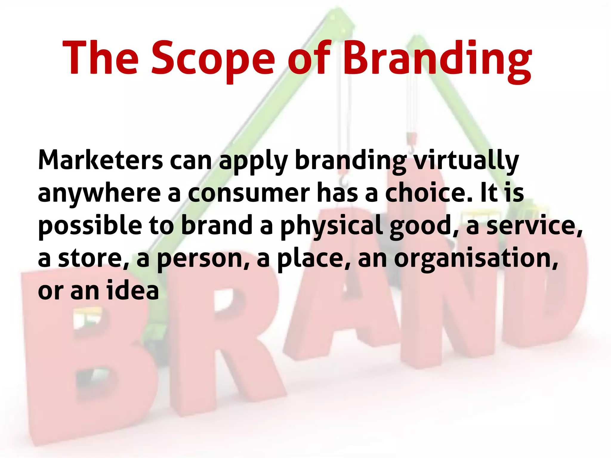 The Scope of Branding
Marketers can apply branding virtually
anywhere a consumer has a choice. It is
possible to brand a physical good, a service,
a store, a person, a place, an organisation,
or an idea