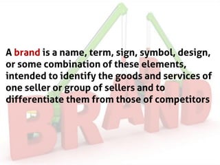 A brand is a name, term, sign, symbol, design,
or some combination of these elements,
intended to identify the goods and services of
one seller or group of sellers and to
differentiate them from those of competitors
 