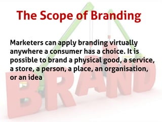 The Scope of Branding
Marketers can apply branding virtually
anywhere a consumer has a choice. It is
possible to brand a physical good, a service,
a store, a person, a place, an organisation,
or an idea
 
