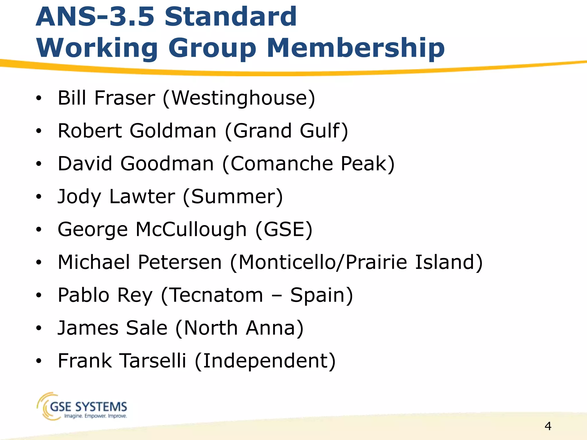 4
ANS-3.5 Standard
Working Group Membership
• Bill Fraser (Westinghouse)
• Robert Goldman (Grand Gulf)
• David Goodman (Comanche Peak)
• Jody Lawter (Summer)
• George McCullough (GSE)
• Michael Petersen (Monticello/Prairie Island)
• Pablo Rey (Tecnatom – Spain)
• James Sale (North Anna)
• Frank Tarselli (Independent)
 