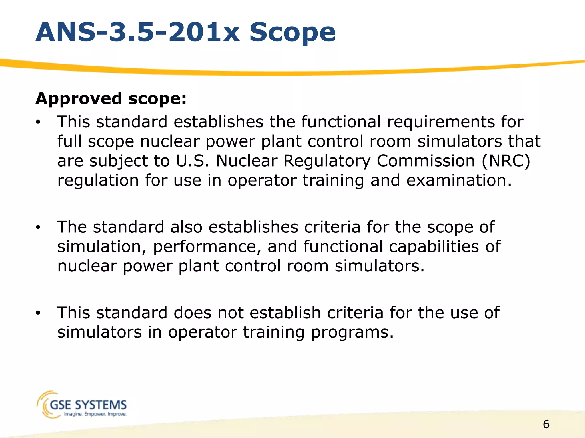 6
ANS-3.5-201x Scope
Approved scope:
• This standard establishes the functional requirements for
full scope nuclear power plant control room simulators that
are subject to U.S. Nuclear Regulatory Commission (NRC)
regulation for use in operator training and examination.
• The standard also establishes criteria for the scope of
simulation, performance, and functional capabilities of
nuclear power plant control room simulators.
• This standard does not establish criteria for the use of
simulators in operator training programs.
 