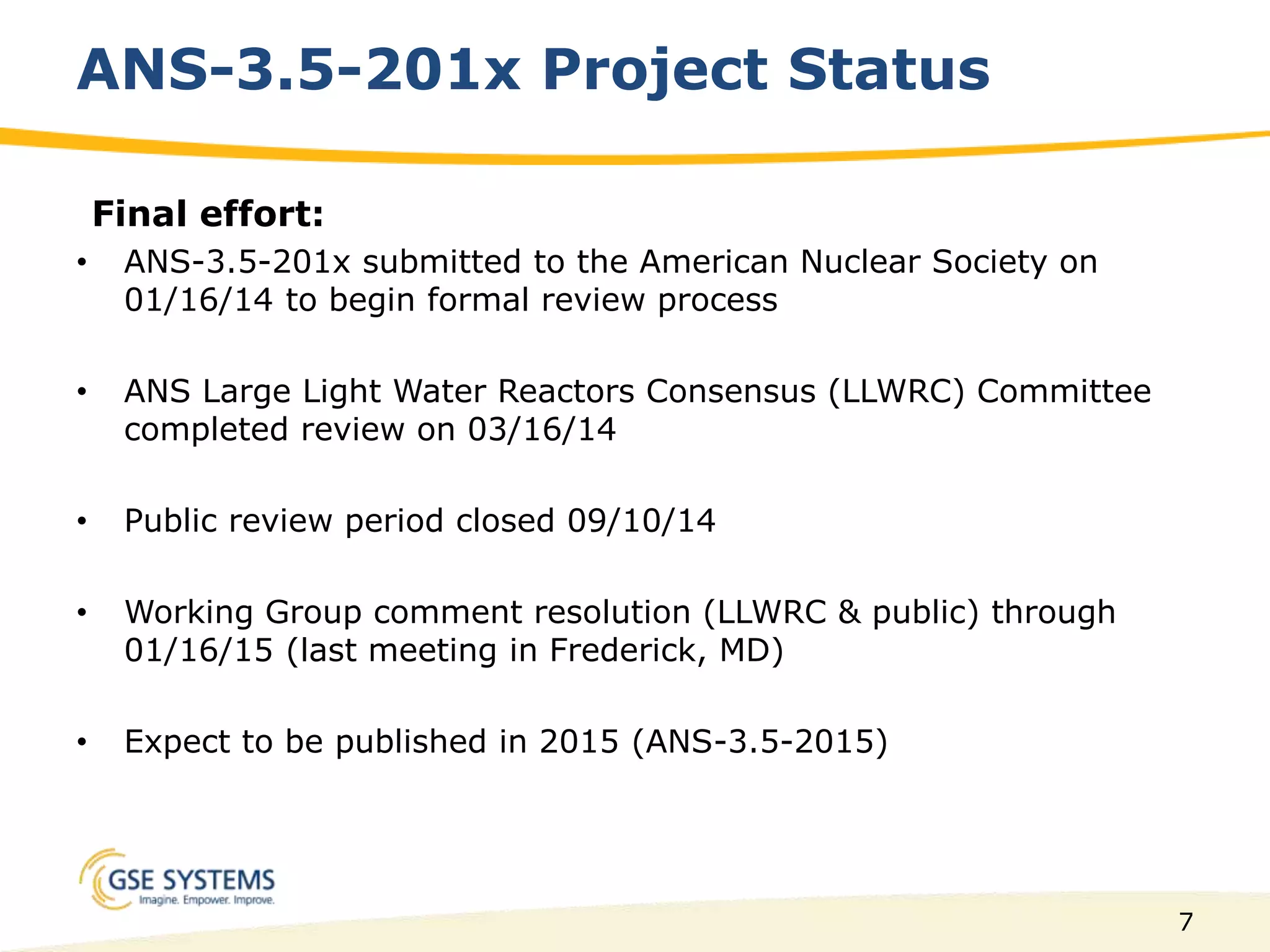 7
ANS-3.5-201x Project Status
Final effort:
• ANS-3.5-201x submitted to the American Nuclear Society on
01/16/14 to begin formal review process
• ANS Large Light Water Reactors Consensus (LLWRC) Committee
completed review on 03/16/14
• Public review period closed 09/10/14
• Working Group comment resolution (LLWRC & public) through
01/16/15 (last meeting in Frederick, MD)
• Expect to be published in 2015 (ANS-3.5-2015)
 