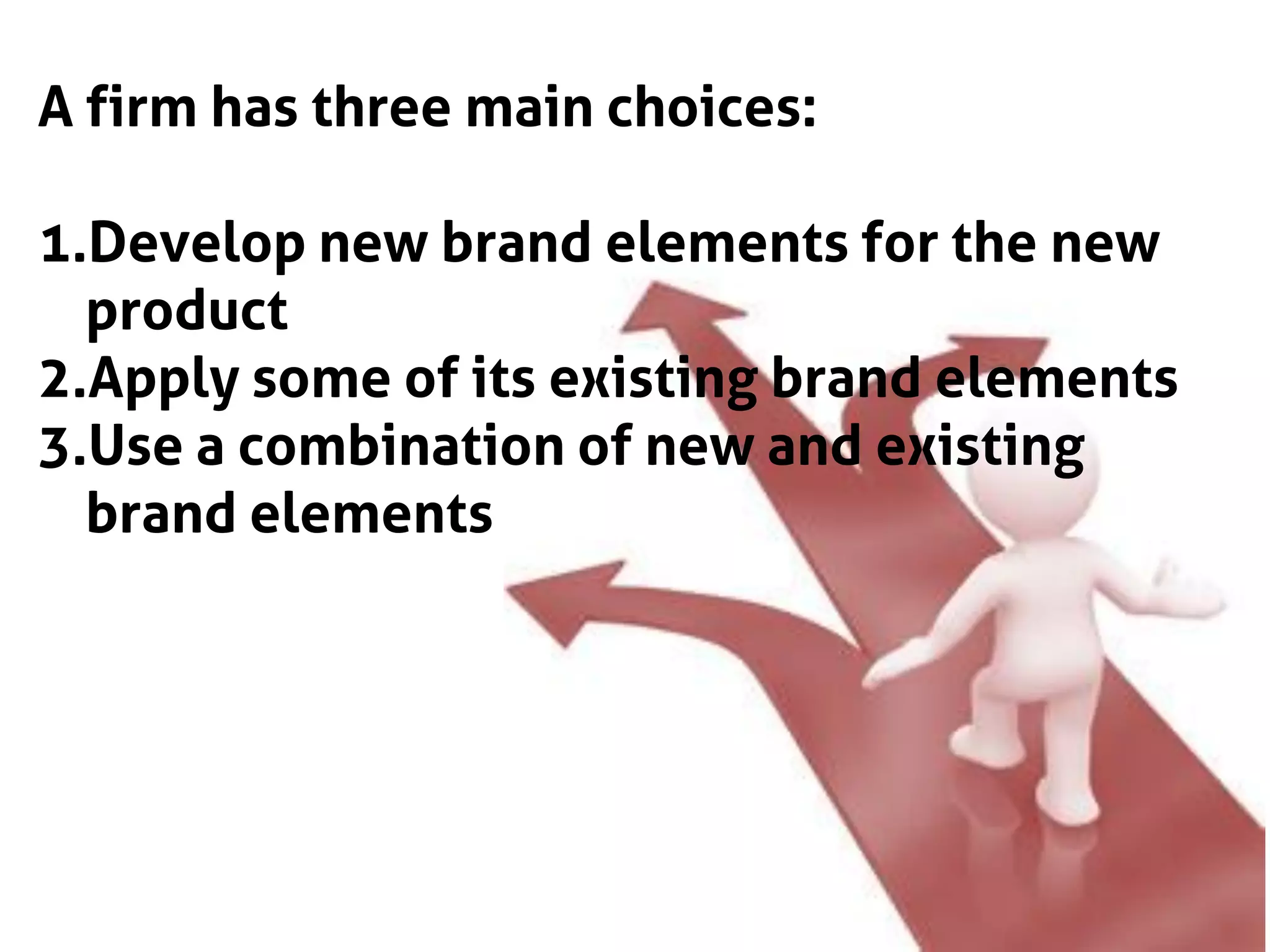 A firm has three main choices:
1.Develop new brand elements for the new
product
2.Apply some of its existing brand elements
3.Use a combination of new and existing
brand elements
 
