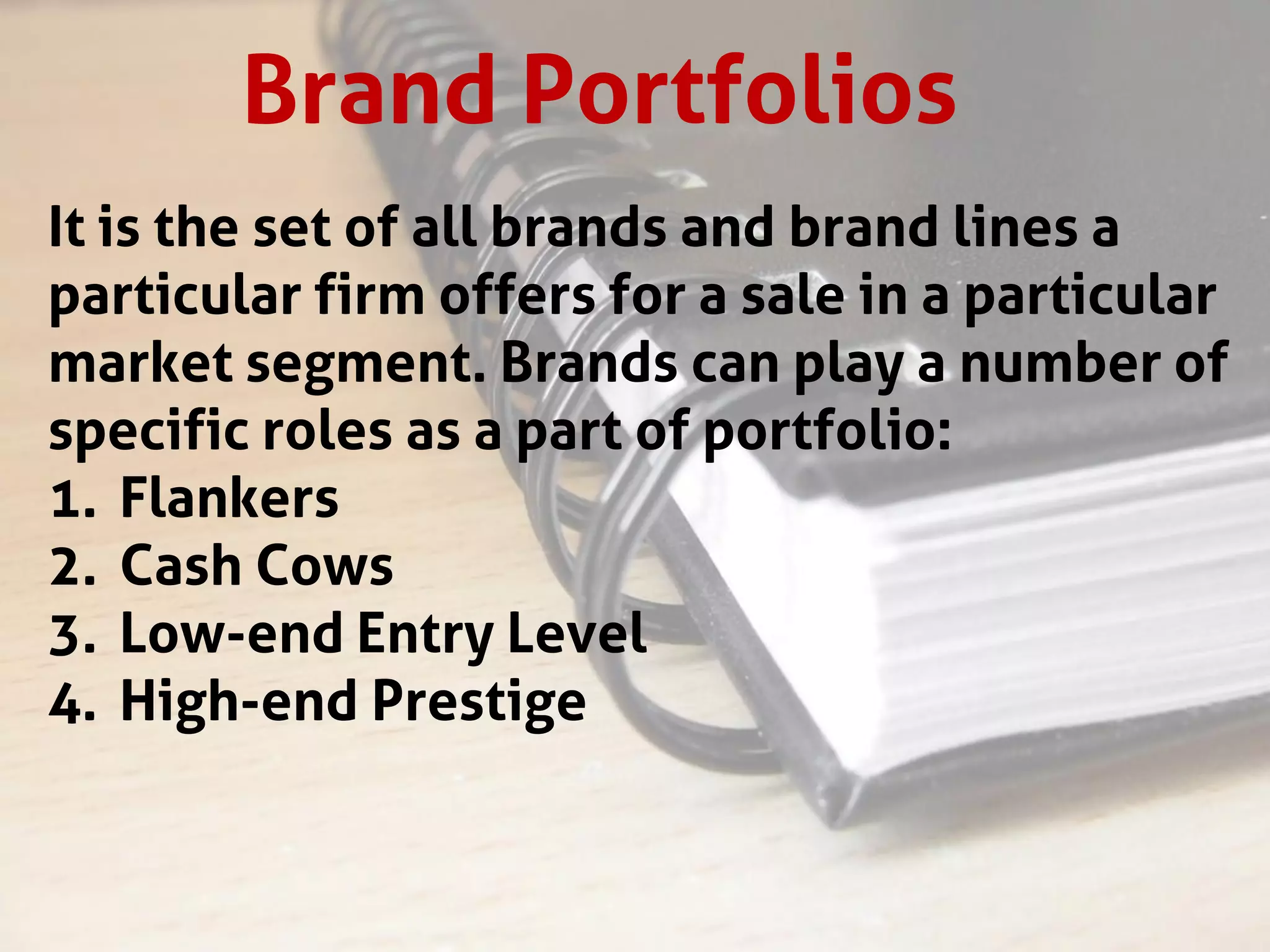 Brand Portfolios
It is the set of all brands and brand lines a
particular firm offers for a sale in a particular
market segment. Brands can play a number of
specific roles as a part of portfolio:
1. Flankers
2. Cash Cows
3. Low-end Entry Level
4. High-end Prestige
 