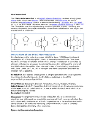 Diels–Alder reaction
The Diels–Alder reaction is an organic chemical reaction between a conjugated
diene and a substituted alkene, commonly termed the dienophile, to form a
substituted cyclohexene system. It was first described by Otto Diels and Kurt Alder
in 1928, for which work they were awarded the Nobel Prize in Chemistry in 1950.[1][2]
The Diels–Alder reaction is particularly useful in synthetic organic chemistry as a
reliable method for forming 6-membered systems with good control over regio- and
stereochemical properties.
Mechanism of the Diels-Alder Reaction
Overlap between the highest occupied MO of the diene (HOMO) and the lowest
unoccupied MO of the dienophile (LUMO) is thermally allowed in the Diels Alder
Reaction, provided the orbitals are of similar energy. The reaction is facilitated by
electron-withdrawing groups on the dienophile, since this will lower the energy of
the LUMO. Good dienophiles often bear one or two of the following substituents:
CHO, COR, COOR, CN, C=C, Ph, or halogen. The diene component should be as
electron-rich as possible.
Endosulfan, also spelled Endosulphan, is a highly persistent and toxic crystalline
insecticide. Endosulfan is under the Cyclodiene subgroup of the of the
organochloringe group of pesticides.
Other Names: Benzoepin, Endocel, Parrysulfan, Phaser, Thiodan, Thionexv
IUPAC Name: 1,4,5,6,7,7-hexachloro-8,9,10-trinorborn-5-en-2,3-ylenebismethylene
sulfite OR 6,7,8,9,10,10-hexachloro-1,5,5a,6,9,9a-hexahydro-6,9-methano-2,4,3-
benzodioxathiepine-3-oxide
Formula: C9H6Cl6O3S
Mechanism-The organochlorine pesticide endosulfan (ES) is used in several
countries as a wide spectrum insecticide on crops with high commercial value. Due
to its high toxicity to non-target animals, its persistence in the environment and its
ability to act as an endocrine disrupting compound in fish, ES use is currently
banned or restricted in many other countries.
Process for the preparation of malathion
 