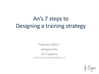 An’s 7 steps to
Designing a training strategy

            February 2013 –
              prepared by
              An Coppens
       Photo’s by www.freedigitalphotos.net
 