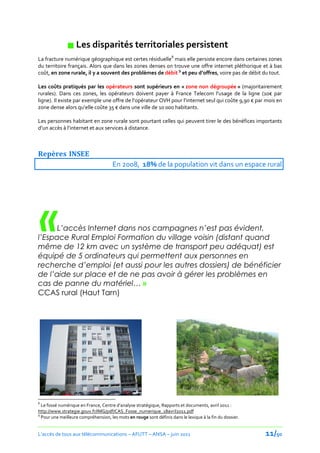 Les disparités territoriales persistent
La fracture numérique géographique est certes résiduelle8 mais elle persiste encore dans certaines zones
du territoire français. Alors que dans les zones denses on trouve une offre internet pléthorique et à bas
coût, en zone rurale, il y a souvent des problèmes de débit 9 et peu d’offres, voire pas de débit du tout.

Les coûts pratiqués par les opérateurs sont supérieurs en « zone non dégroupée » (majoritairement
rurales). Dans ces zones, les opérateurs doivent payer { France Telecom l’usage de la ligne (10€ par
ligne). Il existe par exemple une offre de l’opérateur OVH pour l’internet seul qui coûte 9,90 € par mois en
zone dense alors qu’elle coûte 35 € dans une ville de 10 000 habitants.

Les personnes habitant en zone rurale sont pourtant celles qui peuvent tirer le des bénéfices importants
d’un accès { l’internet et aux services { distance.



Repères INSEE
                                      En 2008, 18% de la population vit dans un espace rural




    « L’accès Internet dans nos campagnes n’est pas évident,
l’Espace Rural Emploi Formation du village voisin (distant quand
même de 12 km avec un système de transport peu adéquat) est
équipé de 5 ordinateurs qui permettent aux personnes en
recherche d’emploi (et aussi pour les autres dossiers) de bénéficier
de l’aide sur place et de ne pas avoir à gérer les problèmes en
cas de panne du matériel… »
CCAS rural (Haut Tarn)




8
  Le fossé numérique en France, Centre d’analyse stratégique, Rapports et documents, avril 2011 :
http://www.strategie.gouv.fr/IMG/pdf/CAS_Fosse_numerique_18avril2011.pdf
9
  Pour une meilleure compréhension, les mots en rouge sont définis dans le lexique à la fin du dossier.


L’accès de tous aux télécommunications – AFUTT – ANSA – juin 2011                                         11/50
 